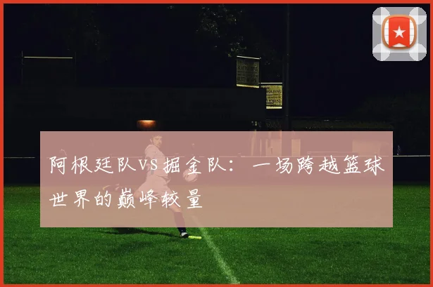 阿根廷队vs掘金队：一场跨越篮球世界的巅峰较量
