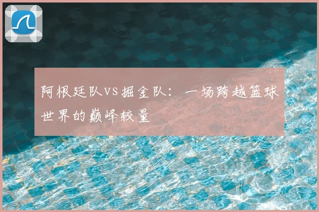 阿根廷队vs掘金队:一场跨越篮球世界的巅峰较量
