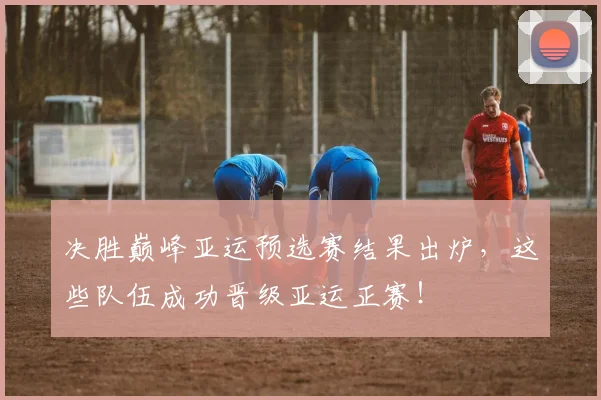 决胜巅峰亚运预选赛结果出炉，这些队伍成功晋级亚运正赛！